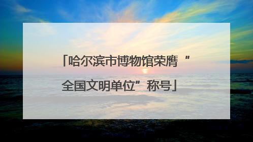 哈尔滨市博物馆荣膺“全国文明单位”称号