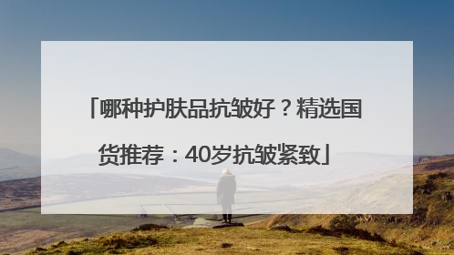 哪种护肤品抗皱好？精选国货推荐：40岁抗皱紧致