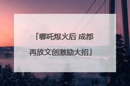 哪吒爆火后 成都再放文创激励大招