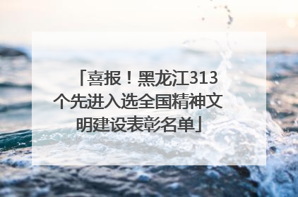 喜报！黑龙江313个先进入选全国精神文明建设表彰名单