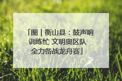 图｜衡山县：鼓声响 训练忙 文明奥区队全力备战龙舟赛
