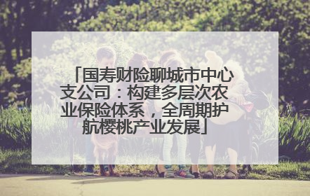 国寿财险聊城市中心支公司：构建多层次农业保险体系，全周期护航樱桃产业发展