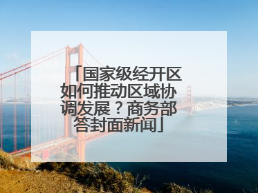 国家级经开区如何推动区域协调发展？商务部答封面新闻