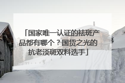 国家唯一认证的祛斑产品都有哪个？国货之光的抗老淡斑双料选手