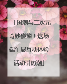 国潮与二次元奇妙碰撞！这场端午展互动体验活动引热潮