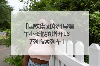国铁集团郑州局端午小长假拟增开187列临客列车