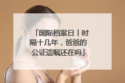 国际档案日丨时隔十几年，爸爸的公证遗嘱还在吗