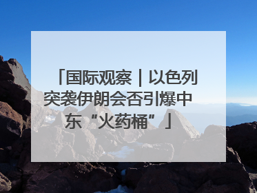 国际观察｜以色列突袭伊朗会否引爆中东“火药桶”