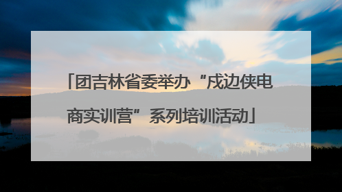 团吉林省委举办“戍边侠电商实训营”系列培训活动