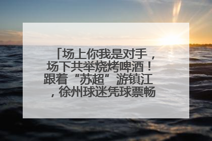 场上你我是对手，场下共举烧烤啤酒！跟着“苏超”游镇江，徐州球迷凭球票畅游名山胜景