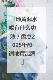 地黄泡水喝有什么功效？盘点2025年热销地黄品牌