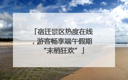 宿迁景区热度在线，游客畅享端午假期“末梢狂欢”