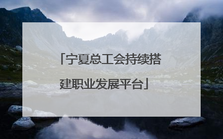 宁夏总工会持续搭建职业发展平台