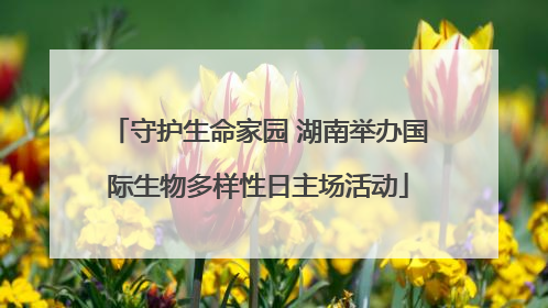 守护生命家园 湖南举办国际生物多样性日主场活动