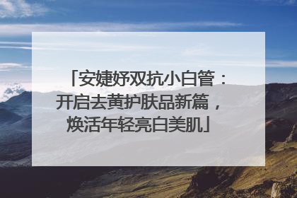 安婕妤双抗小白管：开启去黄护肤品新篇，焕活年轻亮白美肌