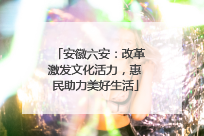 安徽六安：改革激发文化活力，惠民助力美好生活