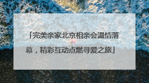 完美亲家北京相亲会温情落幕，精彩互动点燃寻爱之旅