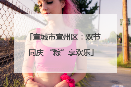 宣城市宣州区：双节同庆 “粽”享欢乐