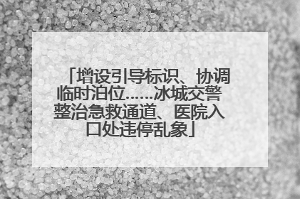 增设引导标识、协调临时泊位……冰城交警整治急救通道、医院入口处违停乱象