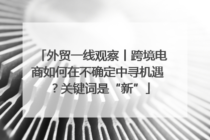 外贸一线观察丨跨境电商如何在不确定中寻机遇？关键词是“新”