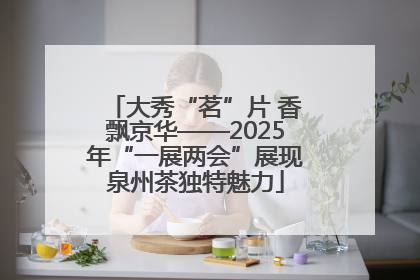 大秀“茗”片 香飘京华——2025年“一展两会”展现泉州茶独特魅力