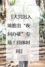 大兴出入境推出“夜间办证”专场！具体时间