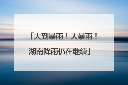 大到暴雨！大暴雨！湖南降雨仍在继续