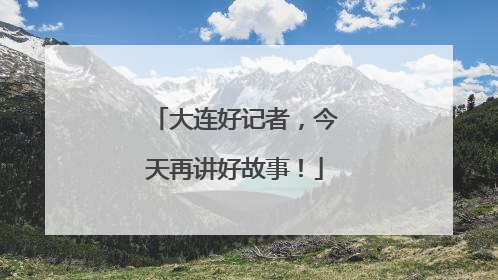 大连好记者，今天再讲好故事！