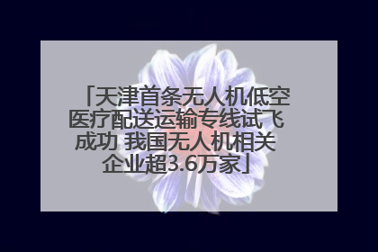 天津首条无人机低空医疗配送运输专线试飞成功 我国无人机相关企业超3.6万家
