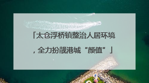 太仓浮桥镇整治人居环境，全力扮靓港城“颜值”