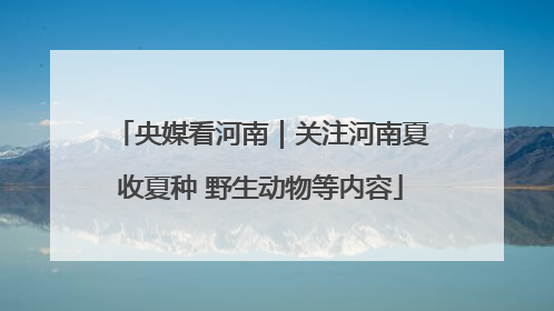 央媒看河南｜关注河南夏收夏种 野生动物等内容