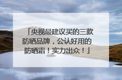 央视最建议买的三款防晒品牌，公认好用的防晒霜！实力出众！
