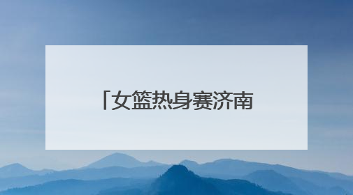 女篮热身赛济南站｜杨舒予、韩旭先发出战，张子宇替补待命