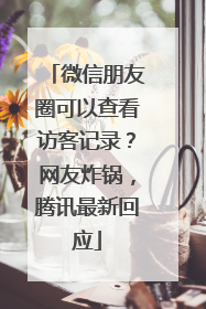 微信朋友圈可以查看访客记录？网友炸锅，腾讯最新回应
