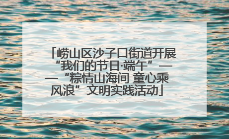 崂山区沙子口街道开展“我们的节日·端午”——“粽情山海间 童心乘风浪”文明实践活动