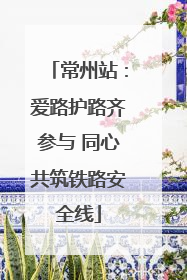 常州站：爱路护路齐参与 同心共筑铁路安全线