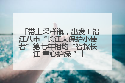 带上采样瓶，出发！沿江八市“长江大保护小使者”第七年相约“智探长江 童心护绿 ”