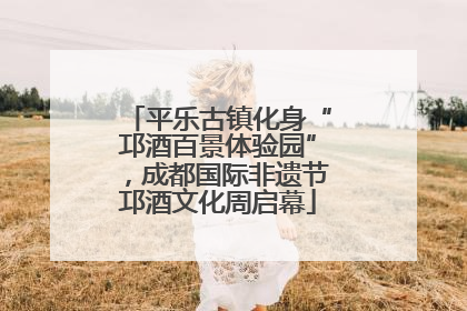 平乐古镇化身“邛酒百景体验园”，成都国际非遗节邛酒文化周启幕