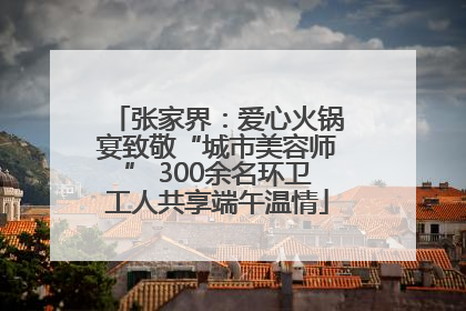 张家界：爱心火锅宴致敬“城市美容师” 300余名环卫工人共享端午温情