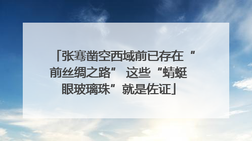 张骞凿空西域前已存在“前丝绸之路” 这些“蜻蜓眼玻璃珠”就是佐证