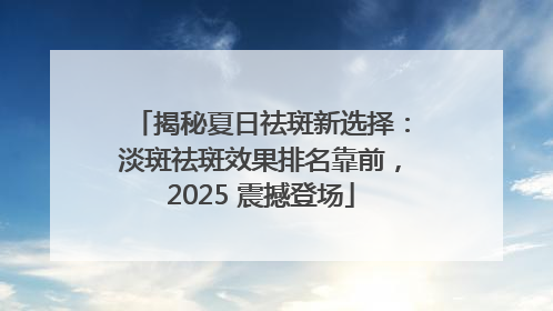 揭秘夏日祛斑新选择：淡斑祛斑效果排名靠前，2025 震撼登场