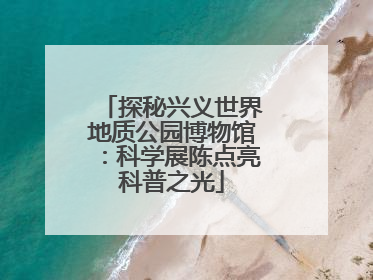 探秘兴义世界地质公园博物馆：科学展陈点亮科普之光