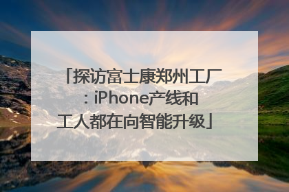 探访富士康郑州工厂：iPhone产线和工人都在向智能升级