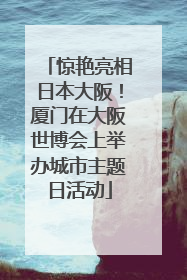 惊艳亮相日本大阪！厦门在大阪世博会上举办城市主题日活动