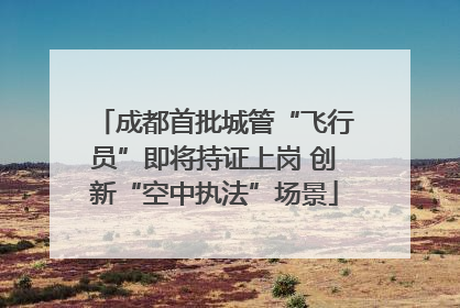 成都首批城管“飞行员”即将持证上岗 创新“空中执法”场景