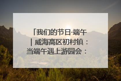 我们的节日·端午｜威海高区初村镇：当端午遇上游园会：来一场“粽”享欢乐的趣味冒险！