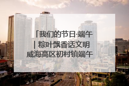 我们的节日·端午｜粽叶飘香话文明 威海高区初村镇端午系列活动亮点纷呈
