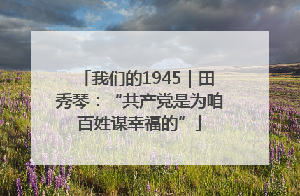 我们的1945｜田秀琴：“共产党是为咱百姓谋幸福的”