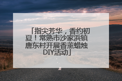 指尖芳华，香约初夏！常熟市沙家浜镇唐东村开展香薰蜡烛DIY活动