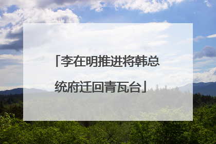 李在明推进将韩总统府迁回青瓦台